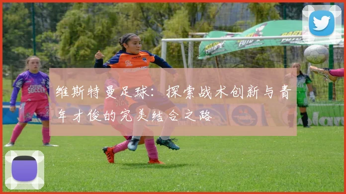 维斯特曼足球：探索战术创新与青年才俊的完美结合之路