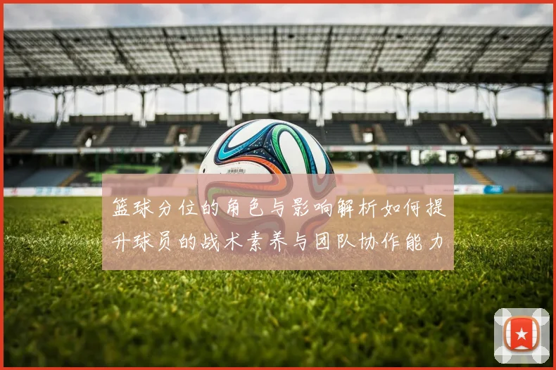篮球分位的角色与影响解析如何提升球员的战术素养与团队协作能力